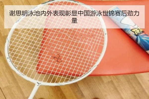谢思明泳池内外表现彰显中国游泳世锦赛后劲力量